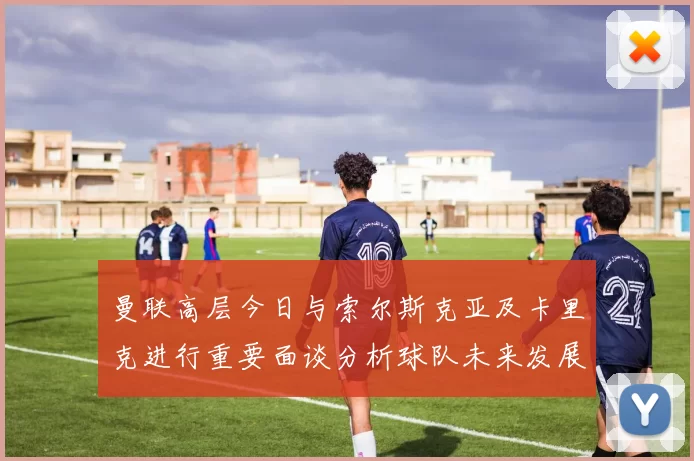 曼联高层今日与索尔斯克亚及卡里克进行重要面谈分析球队未来发展方向