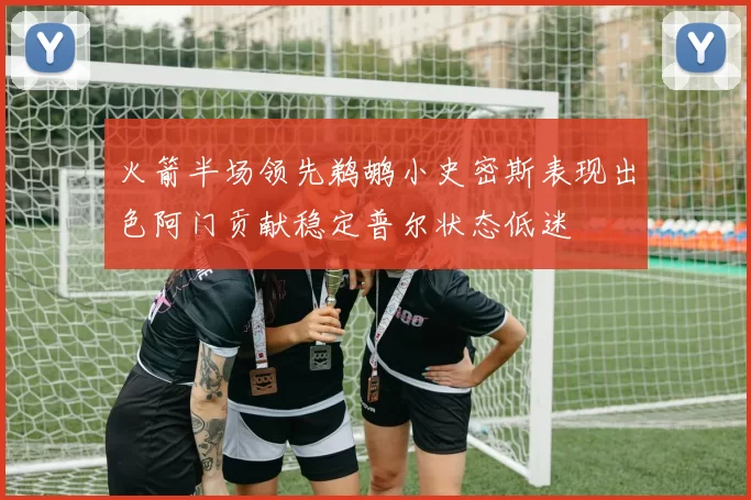火箭半场领先鹈鹕小史密斯表现出色阿门贡献稳定普尔状态低迷