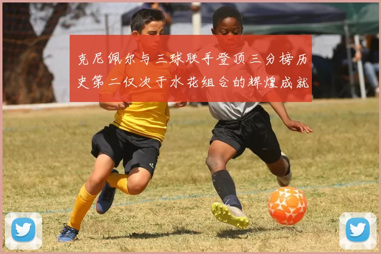 克尼佩尔与三球联手登顶三分榜历史第二仅次于水花组合的辉煌成就