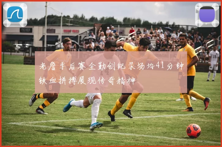 老詹季后赛全勤创纪录场均41分钟铁血拼搏展现传奇精神
