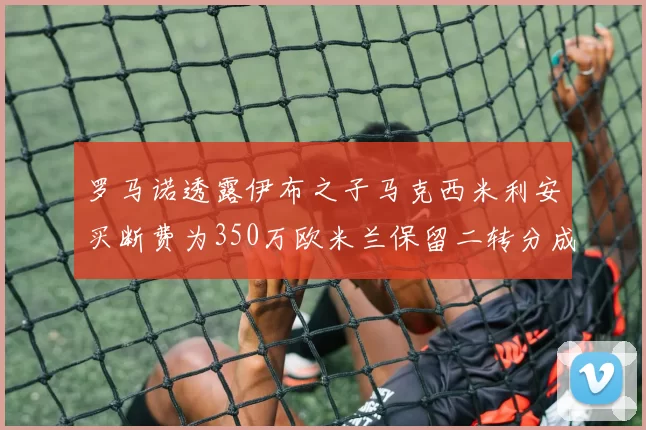 罗马诺透露伊布之子马克西米利安买断费为350万欧米兰保留二转分成