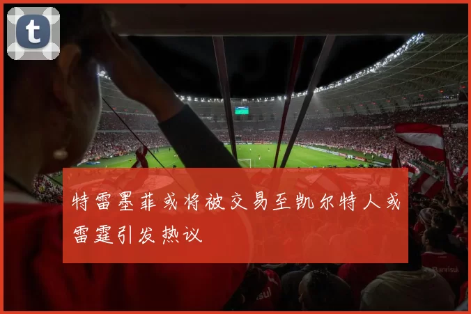 特雷墨菲或将被交易至凯尔特人或雷霆引发热议