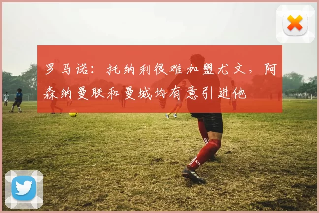 罗马诺：托纳利很难加盟尤文，阿森纳曼联和曼城均有意引进他