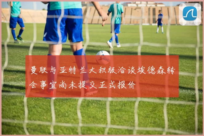 曼联与亚特兰大积极洽谈埃德森转会事宜尚未提交正式报价