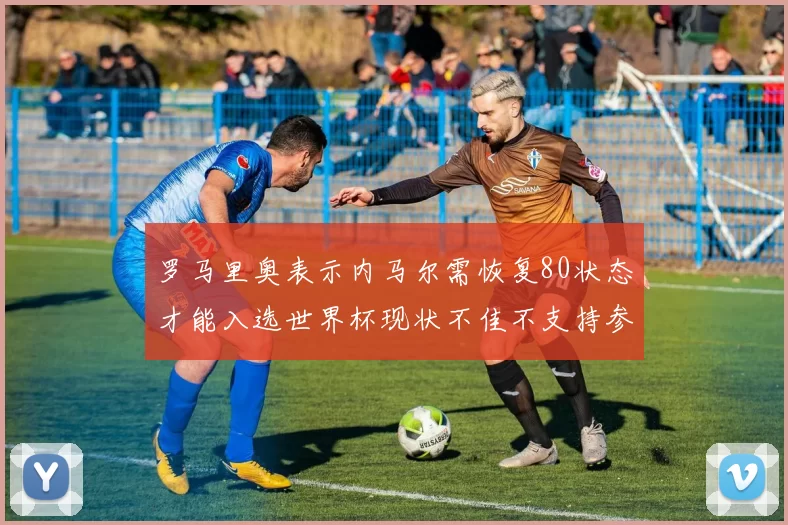 罗马里奥表示内马尔需恢复80状态才能入选世界杯现状不佳不支持参赛