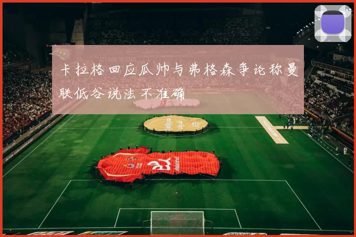 卡拉格回应瓜帅与弗格森争论称曼联低谷说法不准确
