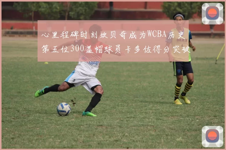心里程碑时刻坎贝奇成为WCBA历史第五位300盖帽球员卡多佐得分突破1000大关