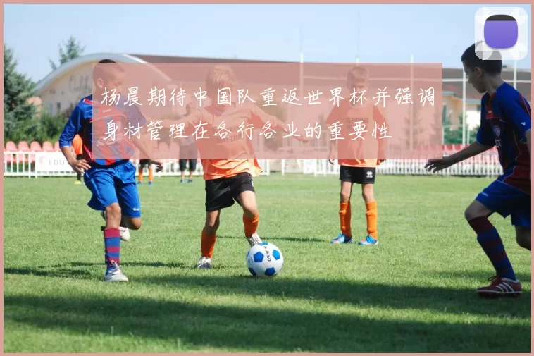 杨晨期待中国队重返世界杯并强调身材管理在各行各业的重要性