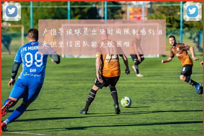 卢指导谈球员出场时间限制感到沮丧但坚信团队能克服困难