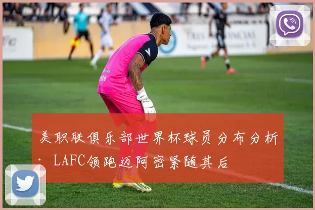 美职联俱乐部世界杯球员分布分析：LAFC领跑迈阿密紧随其后