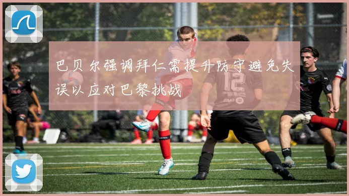 巴贝尔强调拜仁需提升防守避免失误以应对巴黎挑战