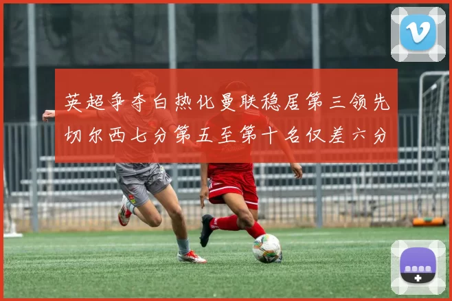 英超争夺白热化曼联稳居第三领先切尔西七分第五至第十名仅差六分