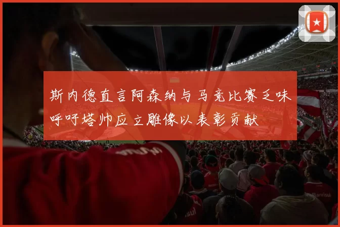 斯内德直言阿森纳与马竞比赛乏味呼吁塔帅应立雕像以表彰贡献
