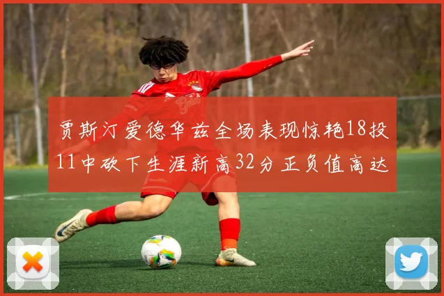 贾斯汀爱德华兹全场表现惊艳18投11中砍下生涯新高32分正负值高达47
