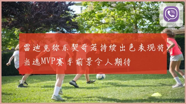 雷迪克称东契奇若持续出色表现将当选MVP赛季前景令人期待