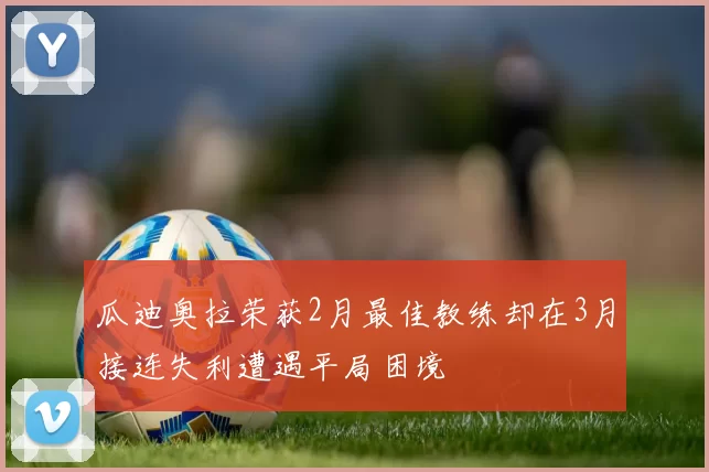 瓜迪奥拉荣获2月最佳教练却在3月接连失利遭遇平局困境