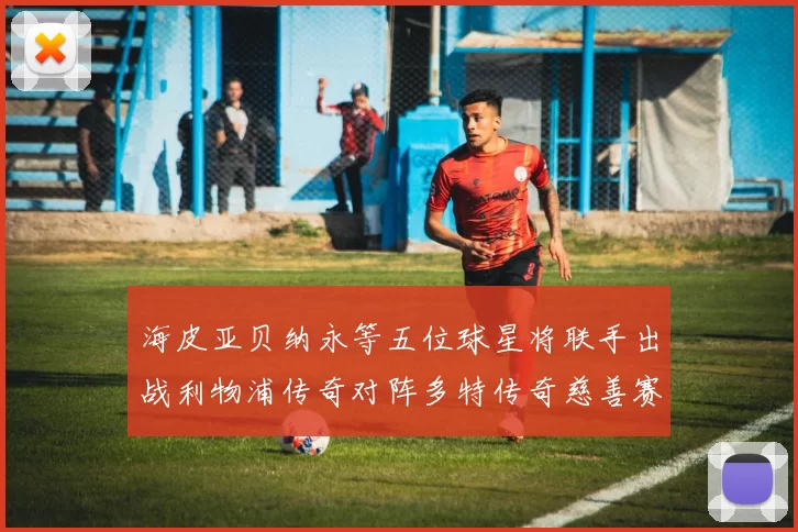 海皮亚贝纳永等五位球星将联手出战利物浦传奇对阵多特传奇慈善赛