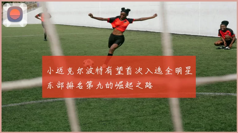 小迈克尔波特有望首次入选全明星东部排名第九的崛起之路