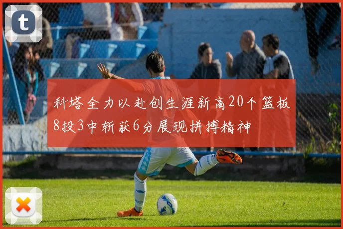 科塔全力以赴创生涯新高20个篮板8投3中斩获6分展现拼搏精神