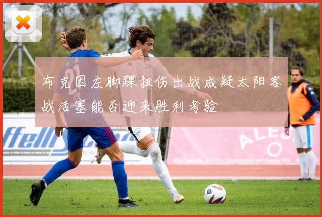 布克因左脚踝扭伤出战成疑太阳客战活塞能否迎来胜利考验