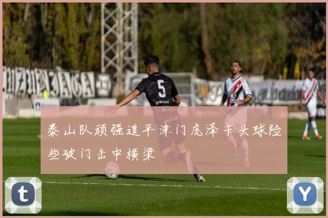 泰山队顽强追平津门虎泽卡头球险些破门击中横梁