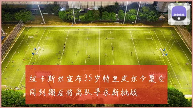 纽卡斯尔宣布35岁特里皮尔今夏合同到期后将离队寻求新挑战