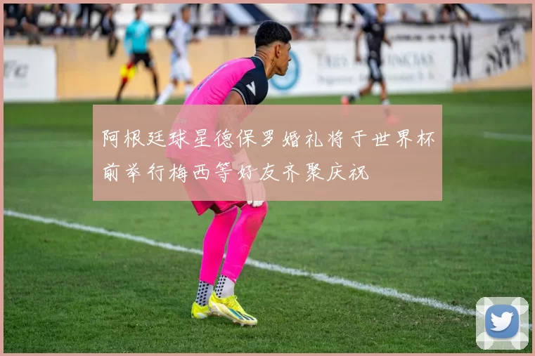 阿根廷球星德保罗婚礼将于世界杯前举行梅西等好友齐聚庆祝