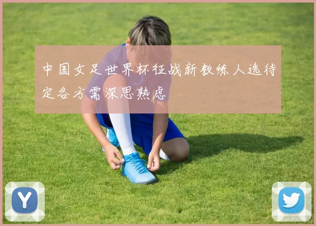 中国女足世界杯征战新教练人选待定各方需深思熟虑